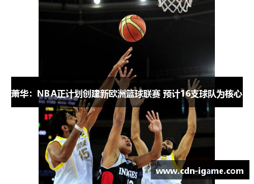 萧华：NBA正计划创建新欧洲篮球联赛 预计16支球队为核心