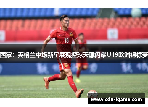 西蒙:英格兰中场新星展现控球天赋闪耀U19欧洲锦标赛 西蒙:英格兰中场新星展现控球天赋闪耀U19欧洲锦标赛