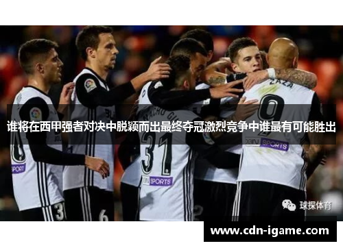 谁将在西甲强者对决中脱颖而出最终夺冠激烈竞争中谁最有可能胜出