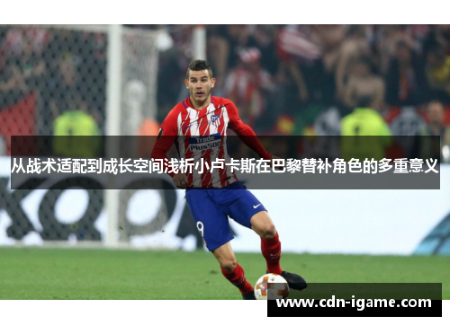 从战术适配到成长空间浅析小卢卡斯在巴黎替补角色的多重意义