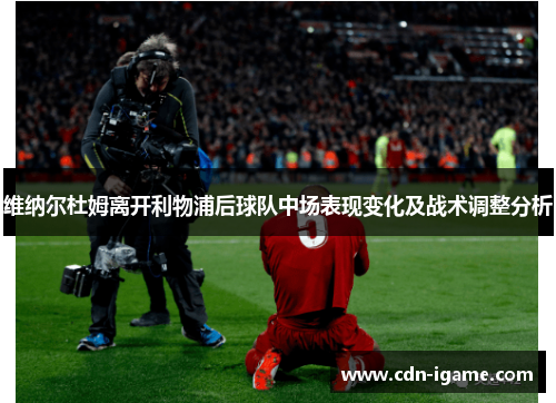 维纳尔杜姆离开利物浦后球队中场表现变化及战术调整分析 维纳尔杜姆离开利物浦后球队中场表现变化及战术调整分析