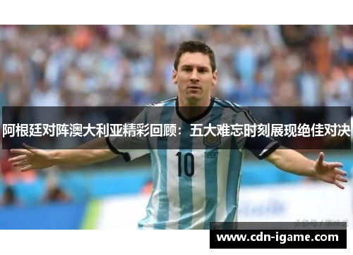 阿根廷对阵澳大利亚精彩回顾：五大难忘时刻展现绝佳对决