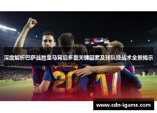 深度解析巴萨战胜皇马背后多重关键因素及球队技战术全景揭示