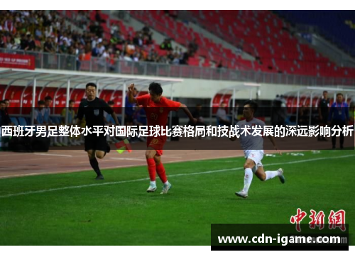 西班牙男足整体水平对国际足球比赛格局和技战术发展的深远影响分析 西班牙男足整体水平对国际足球比赛格局和技战术发展的深远影响分析