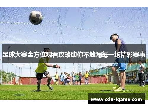 足球大赛全方位观看攻略助你不遗漏每一场精彩赛事 足球大赛全方位观看攻略助你不遗漏每一场精彩赛事