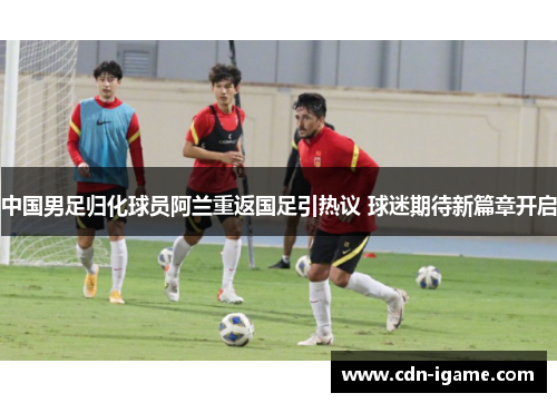 中国男足归化球员阿兰重返国足引热议 球迷期待新篇章开启