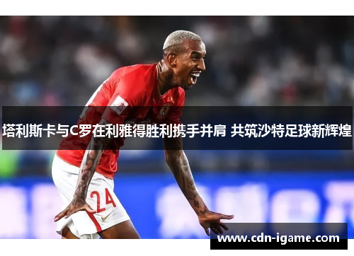 塔利斯卡与C罗在利雅得胜利携手并肩 共筑沙特足球新辉煌