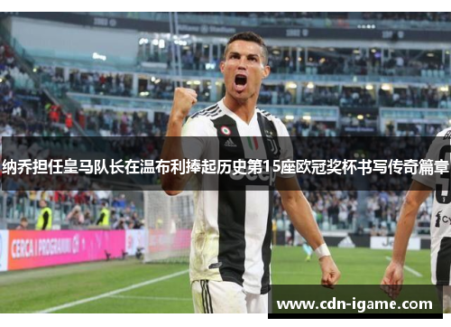 纳乔担任皇马队长在温布利捧起历史第15座欧冠奖杯书写传奇篇章