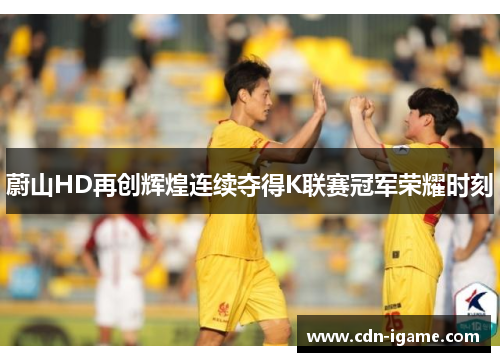 蔚山HD再创辉煌连续夺得K联赛冠军荣耀时刻
